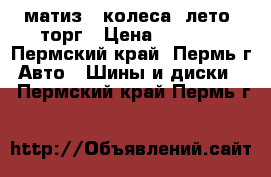 матиз 4 колеса. лето. торг › Цена ­ 7 500 - Пермский край, Пермь г. Авто » Шины и диски   . Пермский край,Пермь г.